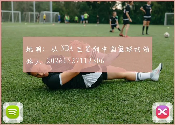 姚明：从 NBA 巨星到中国篮球的领路人_20260527112306
