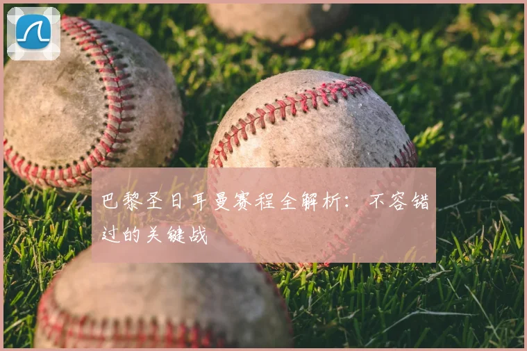 巴黎圣日耳曼赛程全解析:不容错过的关键战