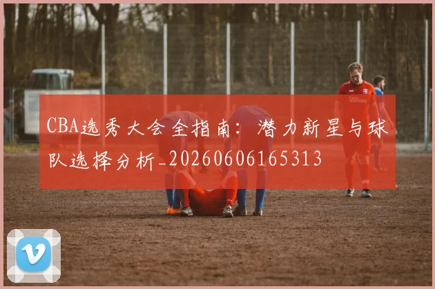 CBA选秀大会全指南:潜力新星与球队选择分析_20260606165313