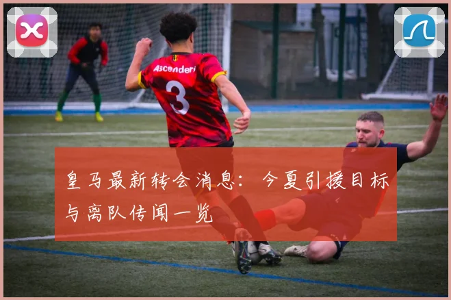 皇马最新转会消息：今夏引援目标与离队传闻一览