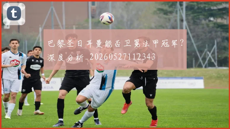 巴黎圣日耳曼能否卫冕法甲冠军?深度分析_20260527112343