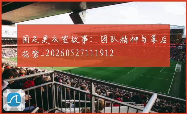 国足更衣室故事：团队精神与幕后花絮_20260527111912
