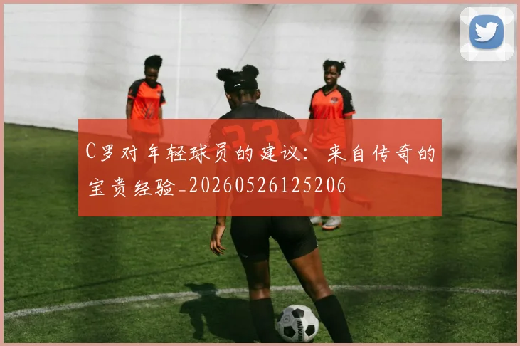 C罗对年轻球员的建议:来自传奇的宝贵经验_20260526125206