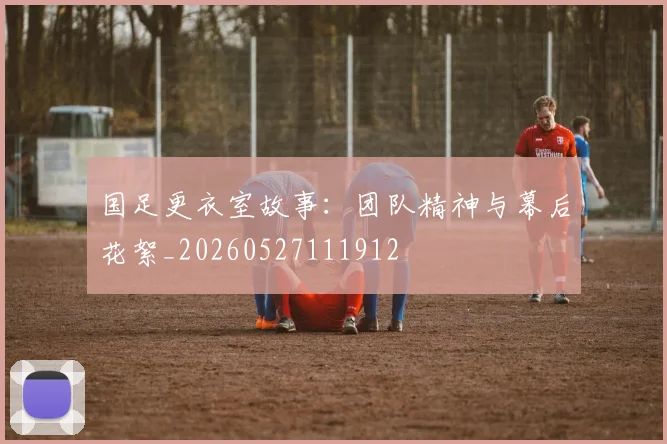 国足更衣室故事:团队精神与幕后花絮_20260527111912