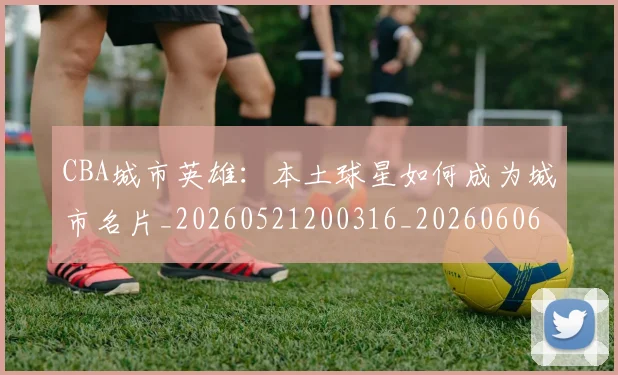 CBA城市英雄:本土球星如何成为城市名片_20260521200316_20260606165201