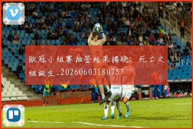 欧冠小组赛抽签结果揭晓:死亡之组诞生_20260603180757