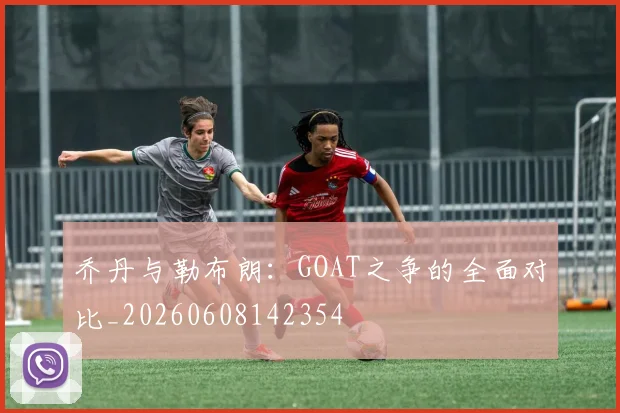乔丹与勒布朗:GOAT之争的全面对比_20260608142354