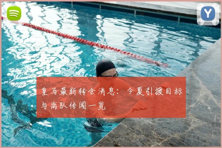 皇马最新转会消息：今夏引援目标与离队传闻一览