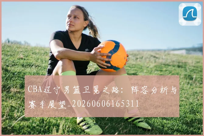 CBA辽宁男篮卫冕之路:阵容分析与赛季展望_20260606165311