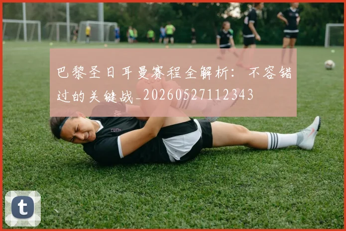 巴黎圣日耳曼赛程全解析:不容错过的关键战_20260527112343